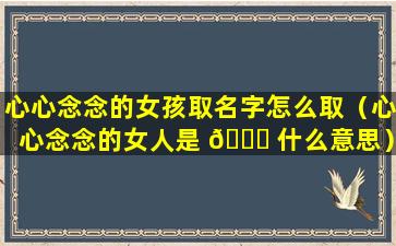 心心念念的女孩取名字怎么取（心心念念的女人是 🐋 什么意思）